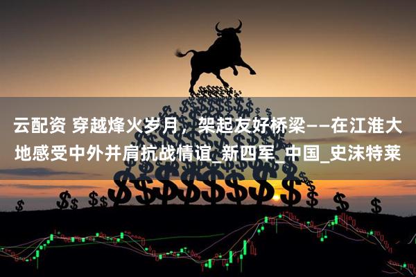 云配资 穿越烽火岁月，架起友好桥梁——在江淮大地感受中外并肩抗战情谊_新四军_中国_史沫特莱
