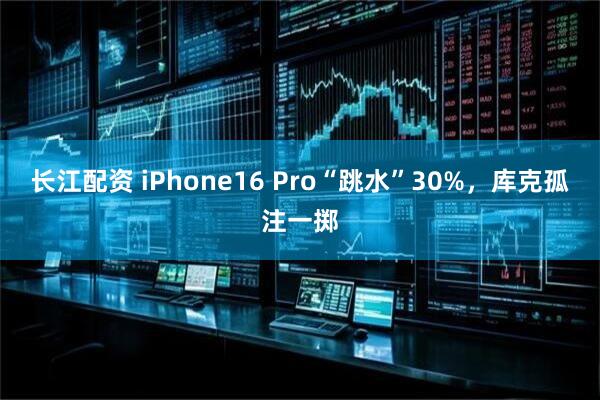 长江配资 iPhone16 Pro“跳水”30%，库克孤注一掷