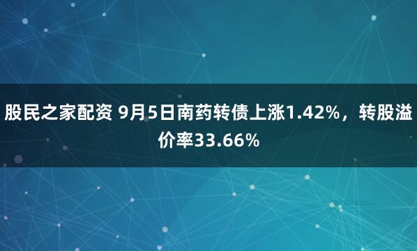 股民之家配资 9月5日南药转债上涨1.42%，转股溢价率33.66%