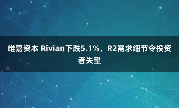 维嘉资本 Rivian下跌5.1%，R2需求细节令投资者失望