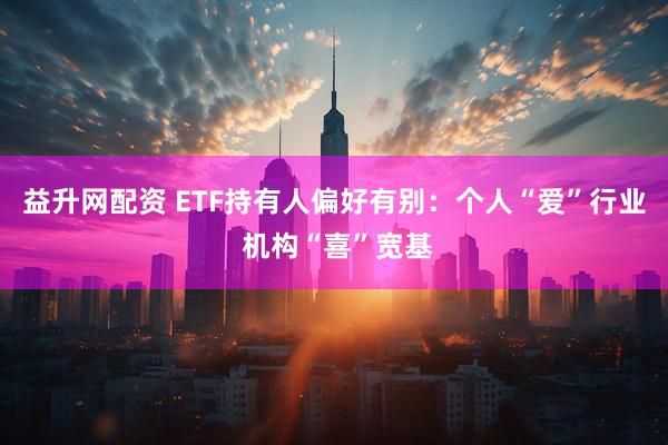 益升网配资 ETF持有人偏好有别：个人“爱”行业 机构“喜”宽基